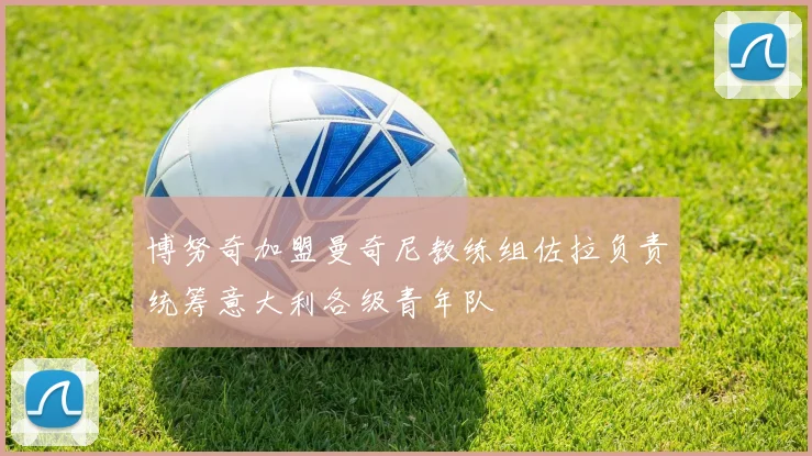 博努奇加盟曼奇尼教练组佐拉负责统筹意大利各级青年队