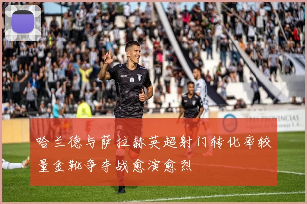 哈兰德与萨拉赫英超射门转化率较量金靴争夺战愈演愈烈