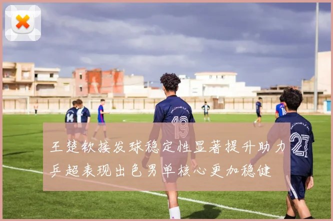 王楚钦接发球稳定性显著提升助力乒超表现出色男单核心更加稳健