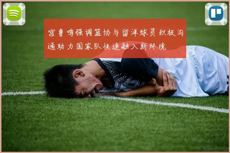 宫鲁鸣强调篮协与留洋球员积极沟通助力国家队快速融入新环境