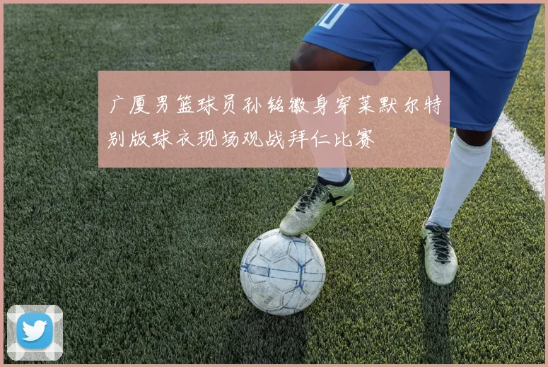 广厦男篮球员孙铭徽身穿莱默尔特别版球衣现场观战拜仁比赛