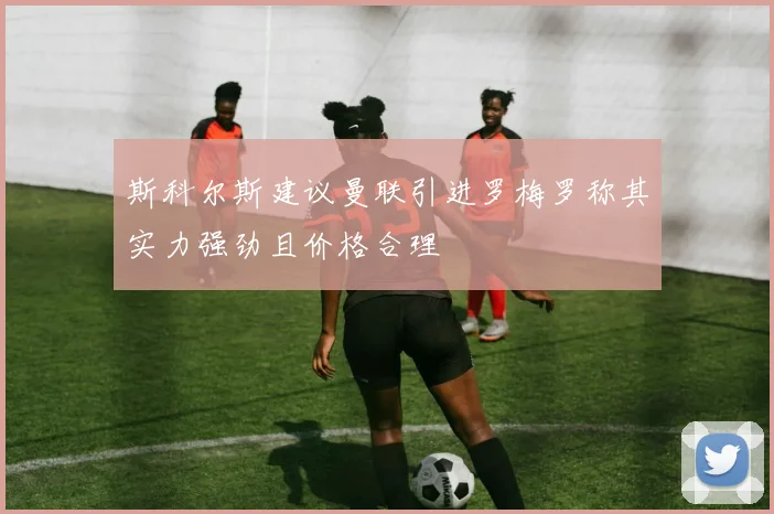 斯科尔斯建议曼联引进罗梅罗称其实力强劲且价格合理
