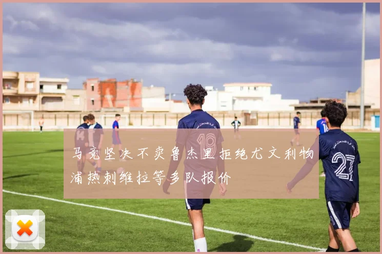 马竞坚决不卖鲁杰里拒绝尤文利物浦热刺维拉等多队报价