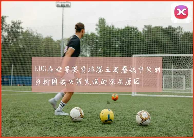 EDG在世界赛资格赛五局鏖战中失利分析团战决策失误的深层原因