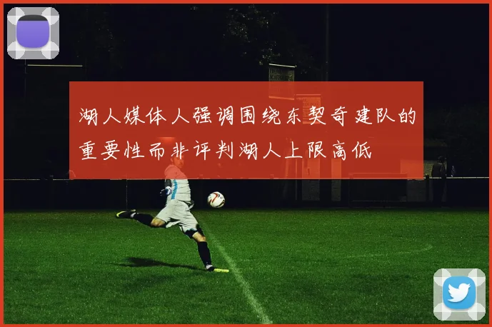 湖人媒体人强调围绕东契奇建队的重要性而非评判湖人上限高低